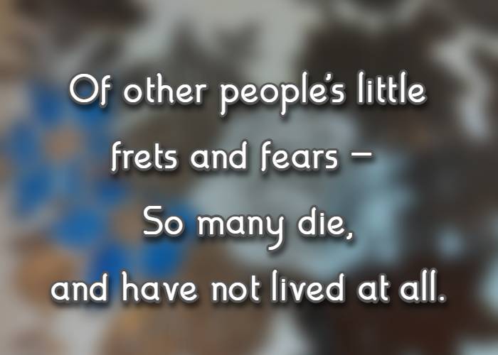 of other people's little frets and fears - so many die, and have not lived at all.