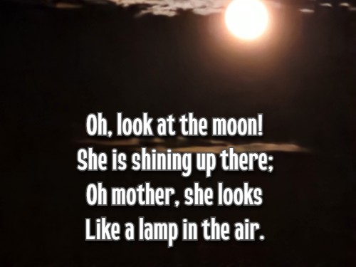 Oh, look at the moon! She is shining up there; Oh mother, she looks Like a lamp in the air.