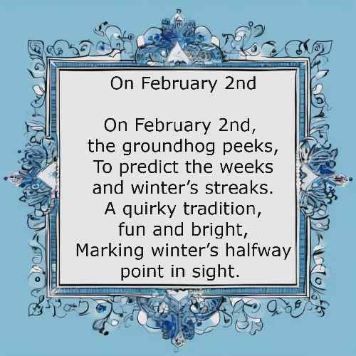 On February 2nd On February 2nd, the groundhog peeks, To predict the weeks and winter’s streaks. A quirky tradition, fun and bright, Marking winter’s halfway point in sight.