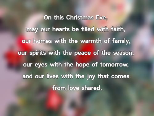 On this Christmas Eve, may our hearts be filled with faith, our homes with the warmth of family, our spirits with the peace of the season, our eyes with the hope of tomorrow, and our lives with the joy that comes from love shared.