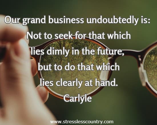 Our grand business undoubtedly is:  Not to seek for that which lies dimly in the future, but to do that which lies clearly at hand.
