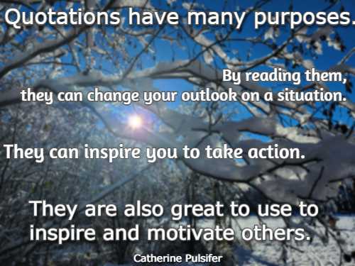 Quotations have many purposes. By reading them, they can change your outlook on a situation. They can inspire you to take action. They are also great to use to inspire and motivate others.  Catherine Pulsifer