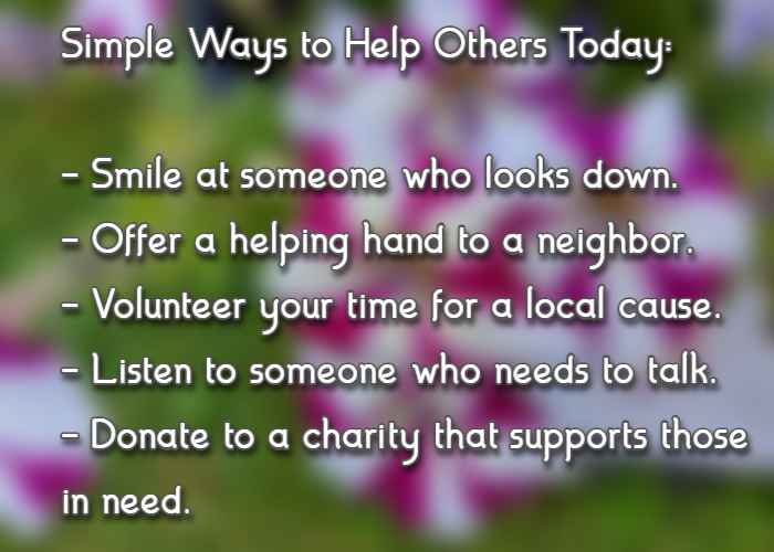 Simple Ways to Help Others Today: Smile at someone who looks down. Offer a helping hand to a neighbor. Volunteer your time for a local cause. Listen to someone who needs to talk. Donate to a charity that supports those in need.