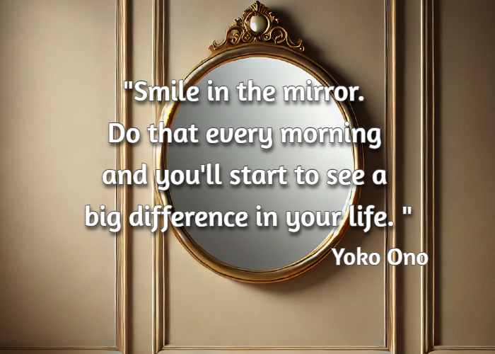 Smile in the mirror. Do that every morning and you'll start to see a big difference in your life.  Yoko Ono