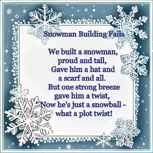 Snowman Building Fails We built a snowman, proud and tall, Gave him a hat and a scarf and all. But one strong breeze gave him a twist, Now he's just a snowball - what a plot twist!