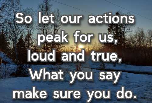 So let our actions speak for us, loud and true, What you say make sure you do.