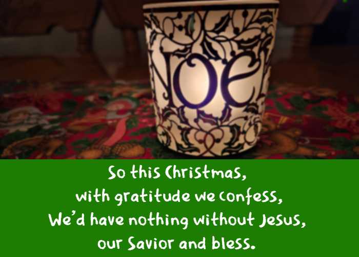 So this Christmas, with gratitude we confess, We'd have nothing without Jesus, our Savior and bless.