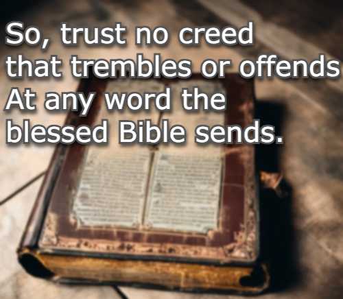 So, trust no creed that trembles or offends At any word the blessed Bible sends.