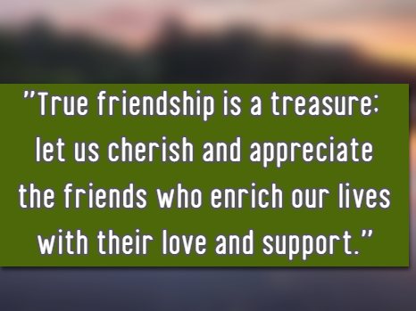 True friendship is a treasure; let us cherish and appreciate the friends who enrich our lives with their love and support.