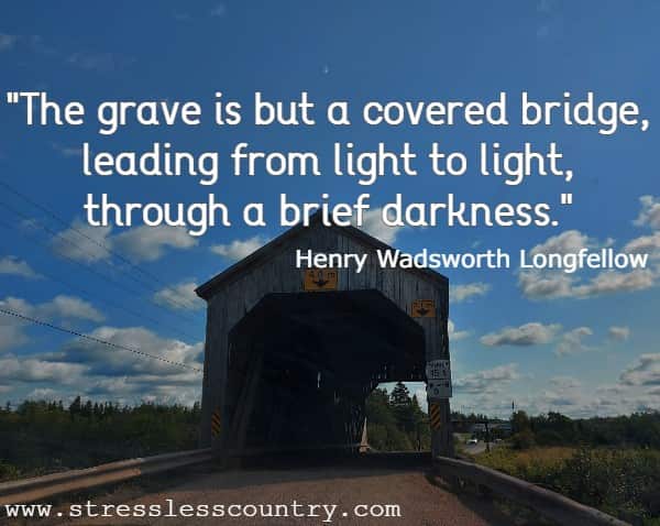 The grave is but a covered bridge, leading from light to light, through a brief darkness. Henry Wadsworth Longfellow