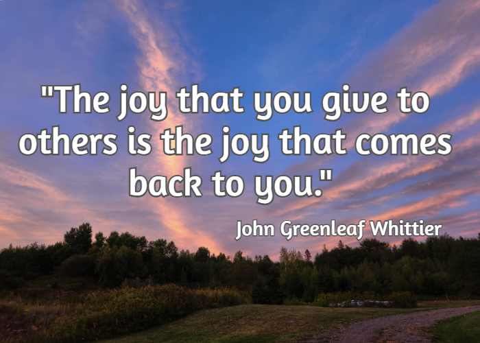 The joy that you give to others is the joy that comes back to you. – John Greenleaf Whittier