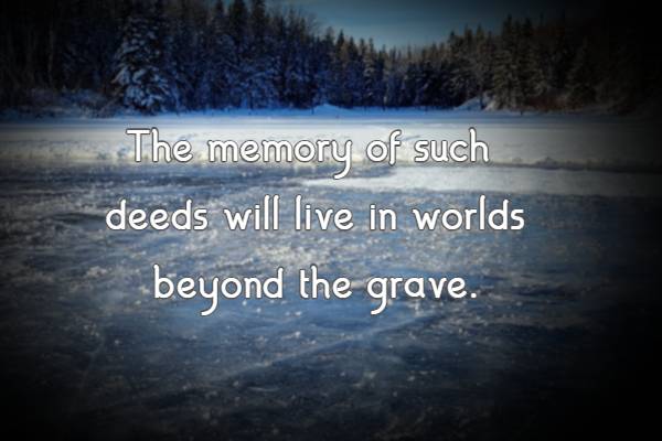 The memory of such deeds will live in worlds beyond the grave.