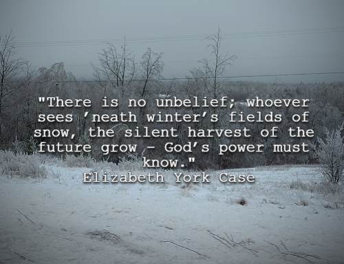 There is no unbelief; whoever sees ’neath winter’s fields of snow, the silent harvest of the future grow – God’s power must know. Elizabeth York Case