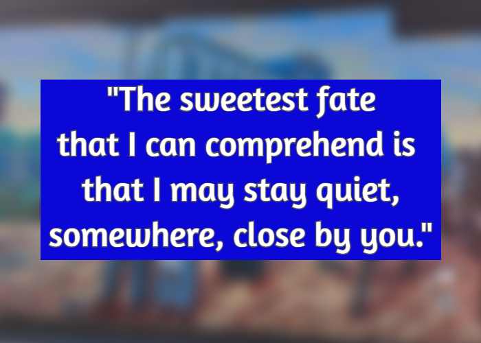 The sweetest fate that I can comprehend is that I may stay quiet, somewhere, close by you.