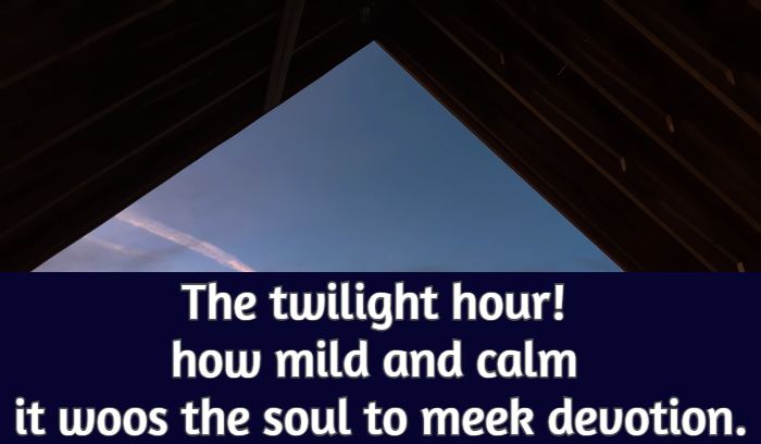 The twilight hour! how mild and calm it woos the soul to meek devotion.