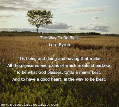 The Way To Be Blest  Lord Byron 'Tis being and doing and having that make All the pleasures and pains of which mankind  partake; To be what God pleases, to do a man's best. And to have a good heart, is the way to be blest.