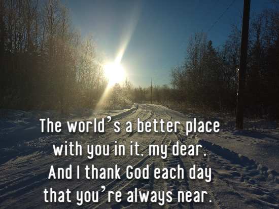 The world’s a better place with you in it, my dear, And I thank God each day that you’re always near.