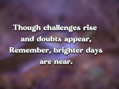 Though challenges rise and doubts appear, Remember, brighter days are near.