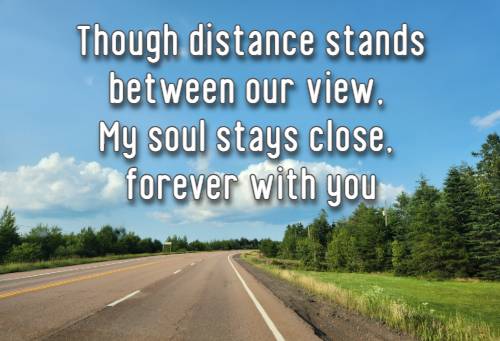 Though distance stands between our view,  My soul stays close, forever with you.