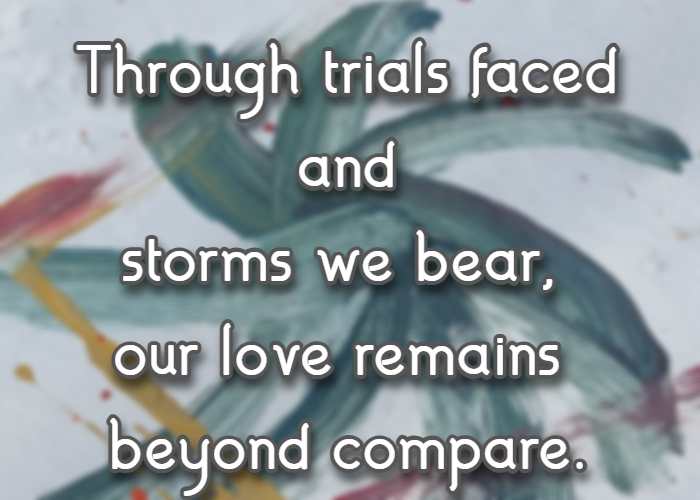 Through trials faced and storms we bear, our love remains beyond compare.