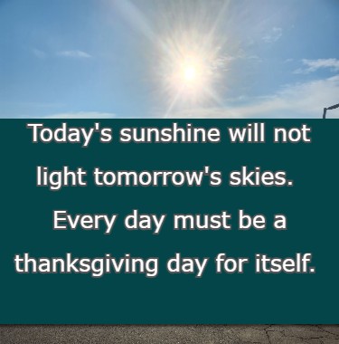 Today's sunshine will not light tomorrow's skies. Every day must be a thanksgiving day for itself.