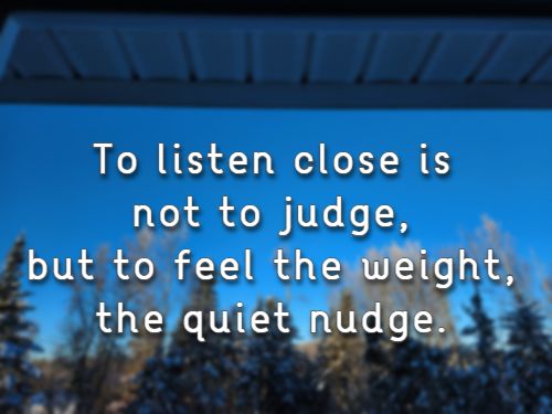 To listen close is not to judge, but to feel the weight, the quiet nudge.