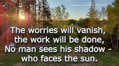 The worries will vanish, the work will be done, No man sees his shadow - who faces the sun.