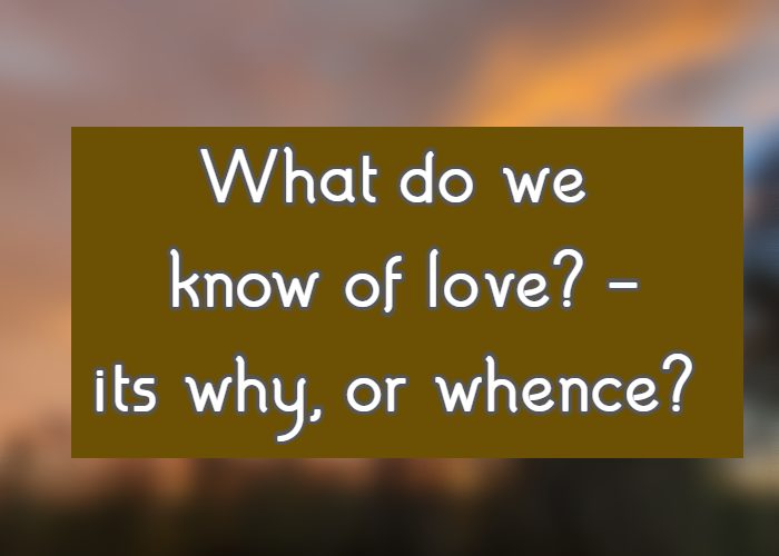 What do we know of love? - its why, or whence?