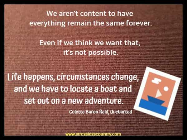 We aren't content to have everything remain the same forever. Even if we think we want that, it's not possible.  Life happens, circumstances change, and we have to locate a boat and set out on a new adventure.  Colette Baron Reid, Uncharted