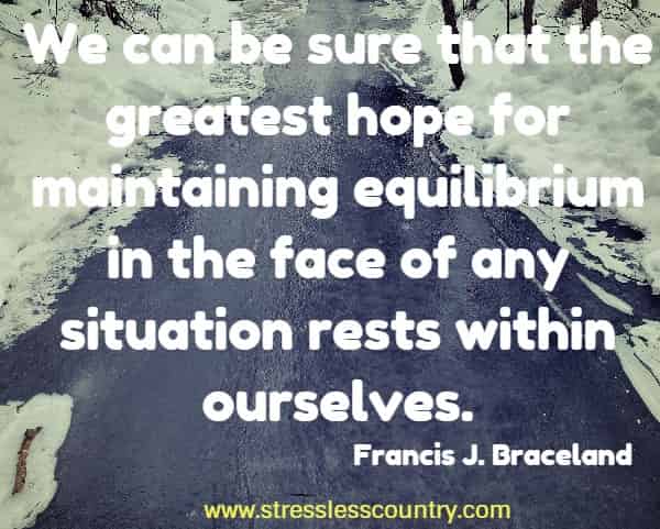 We can be sure that the greatest hope for maintaining equilibrium in the face of any situation rests within ourselves.