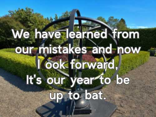 We have learned from our mistakes and now look forward, It's our year to be up to bat.