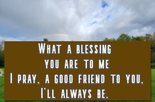 What a blessing you are to me I pray, a good friend to you, I'll always be.