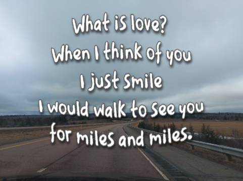 What is love? When I think of you I just smile I would walk to see you for miles and miles.