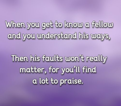 When you get to know a fellow and you understand his ways, Then his faults won’t really matter, for you’ll find a lot to praise.