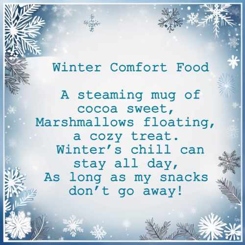 Winter Comfort Food A steaming mug of cocoa sweet, Marshmallows floating, a cozy treat. Winter’s chill can stay all day, As long as my snacks don’t go away!