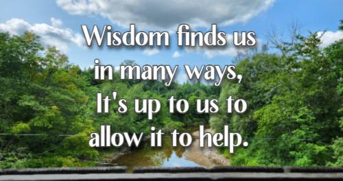 Wisdom finds us in many ways, It's up to us to allow it to help.