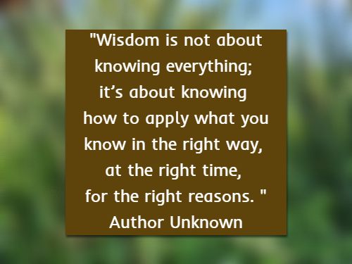 Wisdom is not about knowing everything; it’s about knowing how to apply what you know in the right way, at the right time, for the right reasons. Author Unknown