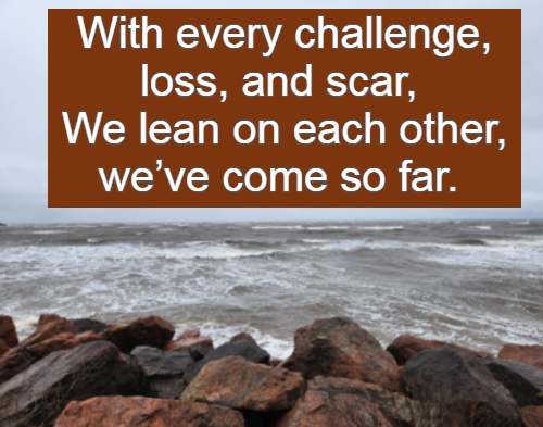 With every challenge, loss, and scar, We lean on each other, we’ve come so far.