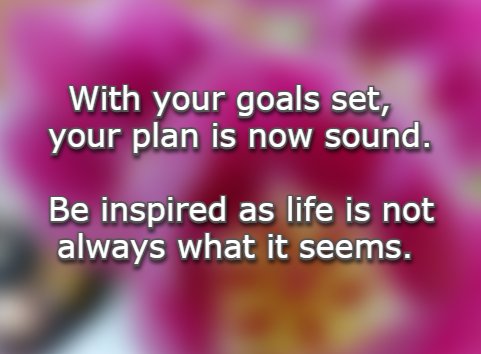 With your goals set, your plan is now sound. Be inspired as life is not always what it seems.