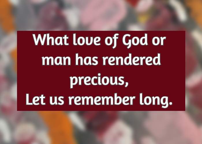 What love of God or man has rendered precious, Let us remember long.