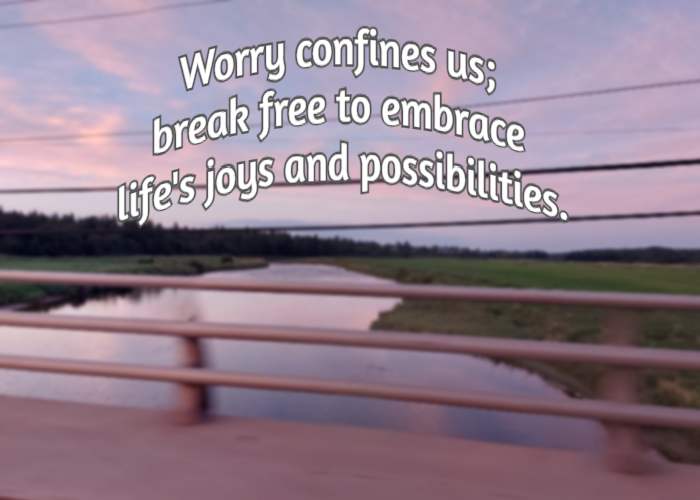 Worry confines us; break free to embrace life's joys and possibilities.