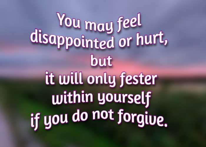 You may feel disappointed or hurt, but it will only fester within yourself if you do not forgive.