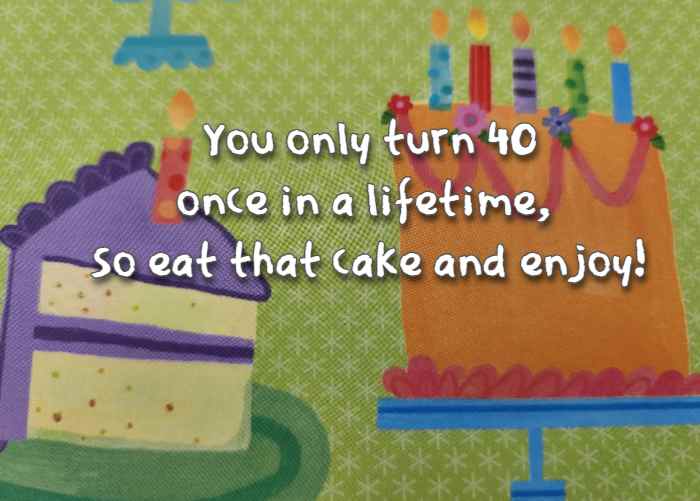 You only turn 40 once in a lifetime, so eat that cake and enjoy!