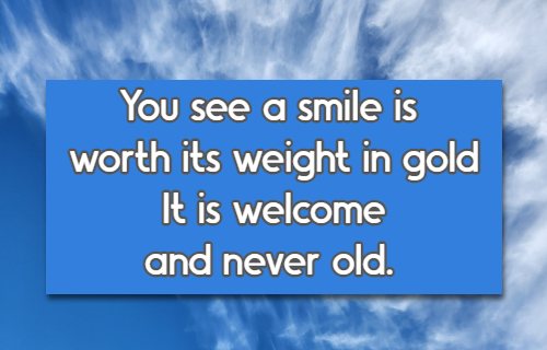 You see a smile is worth its weight in gold It is welcome and never old.