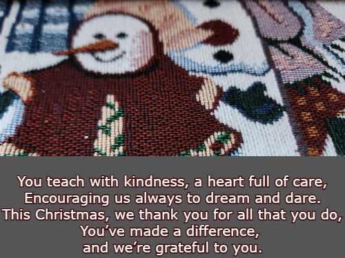 You teach with kindness, a heart full of care, Encouraging us always to dream and dare. This Christmas, we thank you for all that you do, You’ve made a difference, and we’re grateful to you.