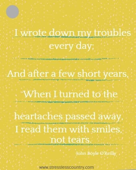 I wrote down my troubles every day;  And after a few short years,  When I turned to the heartaches passed away, I read them with smiles, not tears.